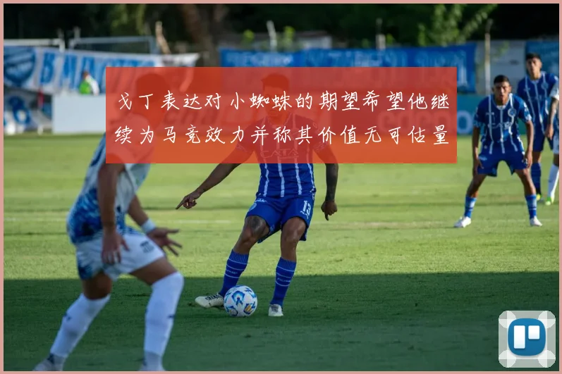 戈丁表达对小蜘蛛的期望希望他继续为马竞效力并称其价值无可估量