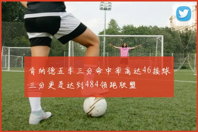肯纳德五季三分命中率高达46接球三分更是达到484领跑联盟